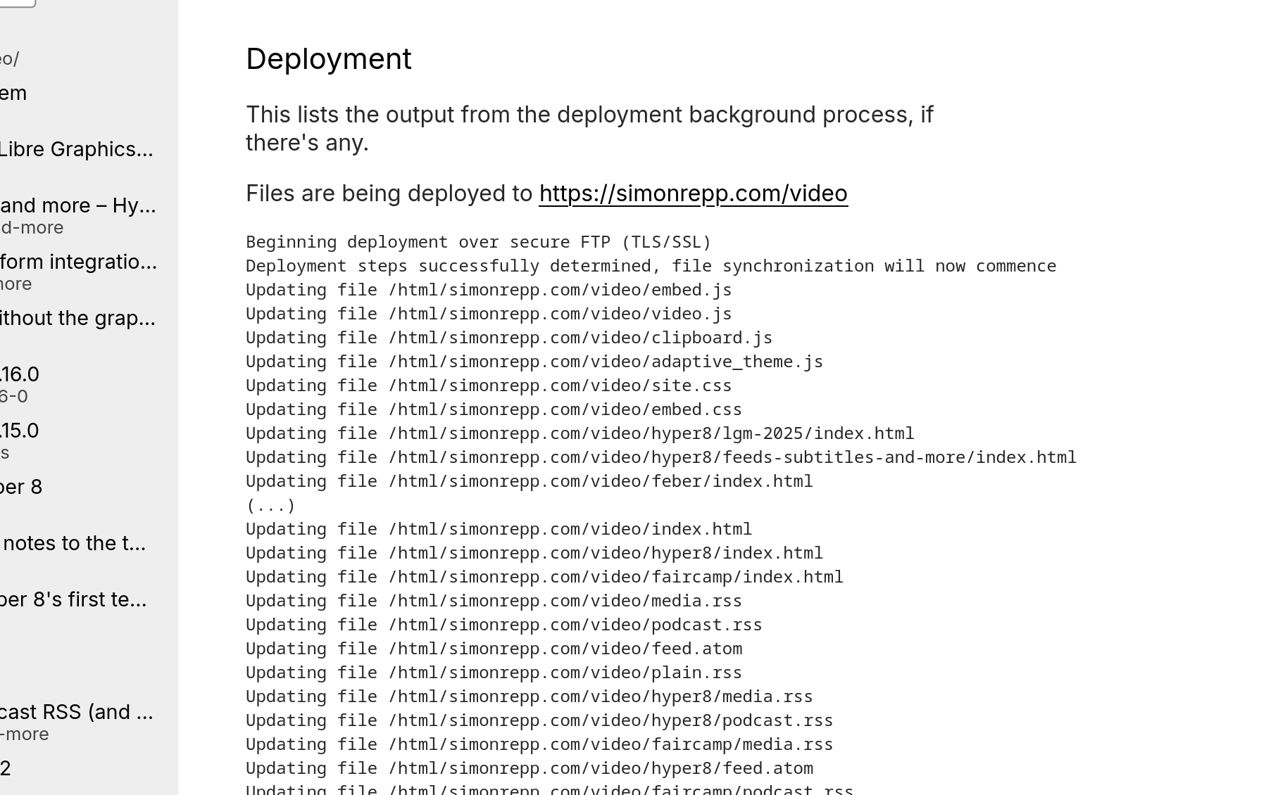 Screenshot of the new deployment feature in action:

Deployment

Files are being deployed to https://simonrepp.com/video

Beginning deployment over secure FTP (TLS/SSL)
Deployment steps successfully determined, file synchronization will now commence
Then there's a long list where each line says something like "Updating file /html/simonrepp.com/video/hyper8/feeds-subtitles-and-more/0.vtt", with varying filenmames